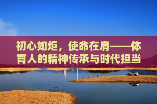 初心如炬,使命在肩——体育人的精神传承与时代担当,初心如炬担使命,体育人的精神传承与时代担当 初心如炬,使命在肩——体育人的精神传承与时代担当,初心如炬担使命,体育人的精神传承与时代担当