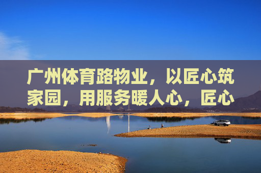 广州体育路物业，以匠心筑家园，用服务暖人心，匠心筑家，服务暖心——广州体育路物业