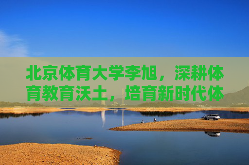 北京体育大学李旭,深耕体育教育沃土,培育新时代体育栋梁,北体大李旭深耕体育教育沃土 培育新时代体育栋梁 北京体育大学李旭,深耕体育教育沃土,培育新时代体育栋梁,北体大李旭深耕体育教育沃土 培育新时代体育栋梁