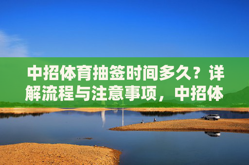 中招体育抽签时间多久？详解流程与注意事项，中招体育抽签时间多久？流程与注意事项详解