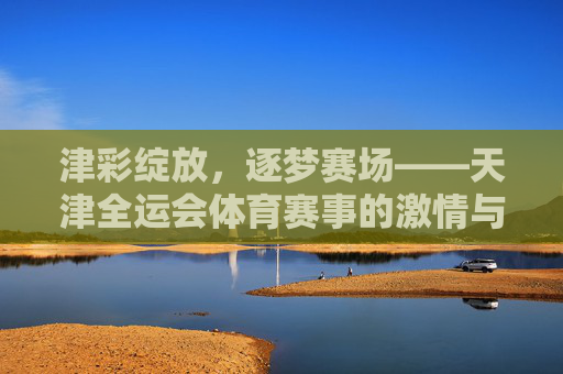 津彩绽放，逐梦赛场——天津全运会体育赛事的激情与传承，津彩全运，赛场激情与传承