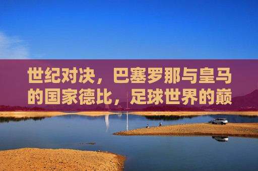 世纪对决，巴塞罗那与皇马的国家德比，足球世界的巅峰之战，世纪国家德比，巴塞罗那与皇马的巅峰对决