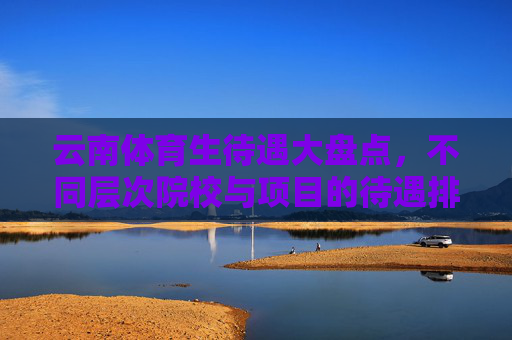 云南体育生待遇大盘点，不同层次院校与项目的待遇排名解析，云南体育生待遇大盘点，院校层次与项目排名解析