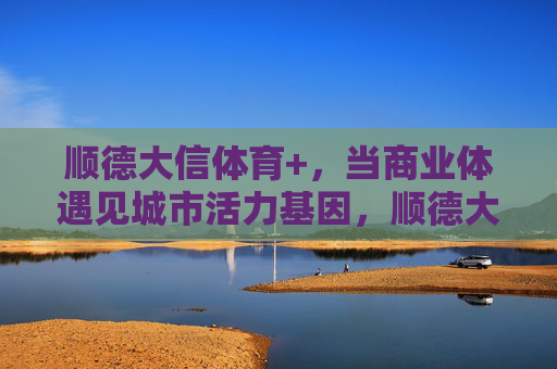 顺德大信体育+,当商业体遇见城市活力基因,顺德大信体育+,商业体与城市活力基因的碰撞 顺德大信体育+,当商业体遇见城市活力基因,顺德大信体育+,商业体与城市活力基因的碰撞