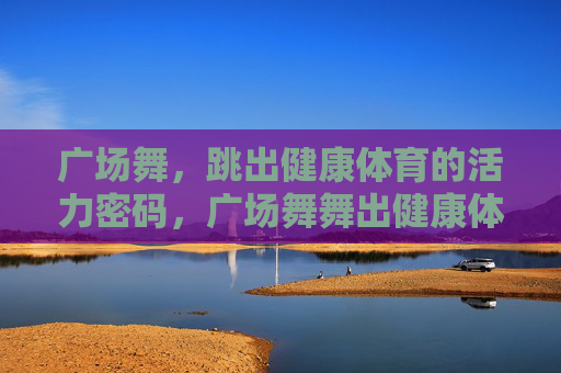 广场舞,跳出健康体育的活力密码,广场舞舞出健康体育活力密码 广场舞,跳出健康体育的活力密码,广场舞舞出健康体育活力密码