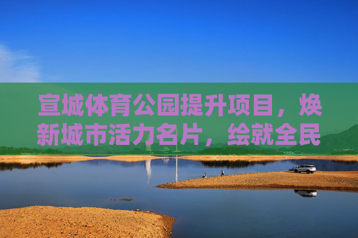 宣城体育公园提升项目，焕新城市活力名片，绘就全民健身新图景，宣城体育公园提升项目，焕新活力名片，绘就全民健身新景