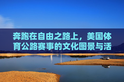 奔跑在自由之路上,美国体育公路赛事的文化图景与活力密码 奔跑在自由之路上,美国体育公路赛事的文化图景与活力密码