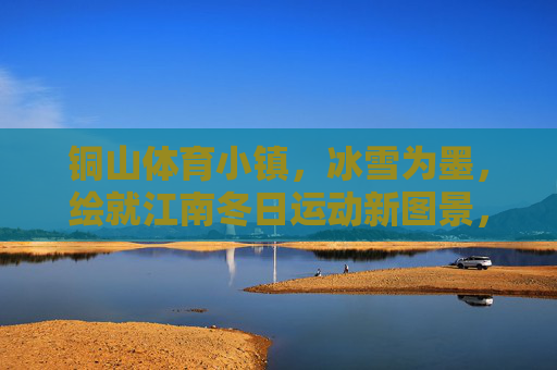 铜山体育小镇,冰雪为墨,绘就江南冬日运动新图景,冰雪绘江南,铜山运动新冬景 铜山体育小镇,冰雪为墨,绘就江南冬日运动新图景,冰雪绘江南,铜山运动新冬景