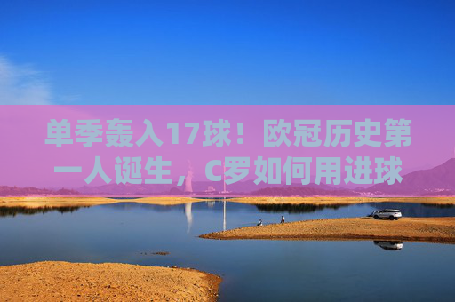 单季轰入17球!欧冠历史第一人诞生,C罗如何用进球改写足球攻防美学?C罗单季17球创欧冠历史第一,改写足球攻防美学 单季轰入17球!欧冠历史第一人诞生,C罗如何用进球改写足球攻防美学?C罗单季17球创欧冠历史第一,改写足球攻防美学