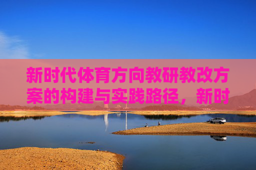 新时代体育方向教研教改方案的构建与实践路径,新时代体育教研教改方案的构建与实践路径 新时代体育方向教研教改方案的构建与实践路径,新时代体育教研教改方案的构建与实践路径