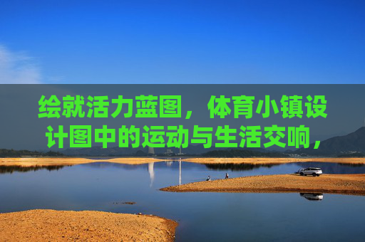 绘就活力蓝图,体育小镇设计图中的运动与生活交响,活力蓝图,体育小镇的运动生活交响 绘就活力蓝图,体育小镇设计图中的运动与生活交响,活力蓝图,体育小镇的运动生活交响