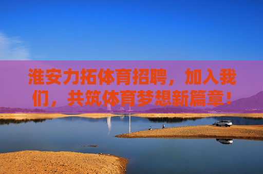 淮安力拓体育招聘，加入我们，共筑体育梦想新篇章！