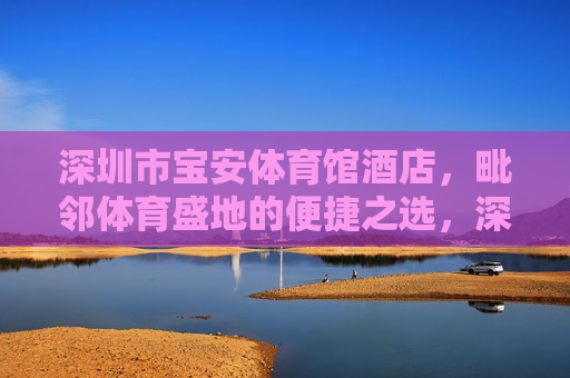 深圳市宝安体育馆酒店,毗邻体育盛地的便捷之选,深圳市宝安体育馆酒店,毗邻体育盛地的便捷之选 深圳市宝安体育馆酒店,毗邻体育盛地的便捷之选,深圳市宝安体育馆酒店,毗邻体育盛地的便捷之选