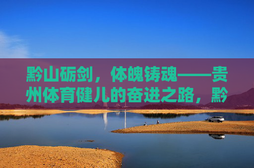 黔山砺剑,体魄铸魂——贵州体育健儿的奋进之路,黔山砺剑铸魂,贵州健儿奋进路 黔山砺剑,体魄铸魂——贵州体育健儿的奋进之路,黔山砺剑铸魂,贵州健儿奋进路