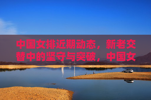 中国女排近期动态,新老交替中的坚守与突破,中国女排新老交替,坚守与突破 中国女排近期动态,新老交替中的坚守与突破,中国女排新老交替,坚守与突破