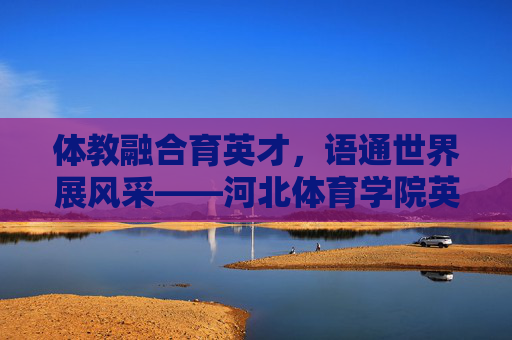 体教融合育英才,语通世界展风采——河北体育学院英语系发展纪实,体教融合育英才,语通世界展风采——河北体育学院英语系发展纪实 体教融合育英才,语通世界展风采——河北体育学院英语系发展纪实,体教融合育英才,语通世界展风采——河北体育学院英语系发展纪实