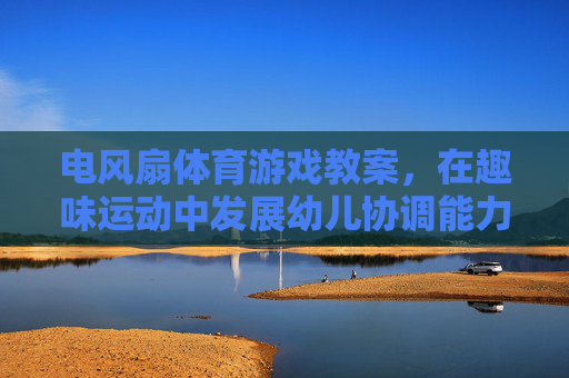 电风扇体育游戏教案,在趣味运动中发展幼儿协调能力,电风扇趣味体育游戏,发展幼儿协调能力 电风扇体育游戏教案,在趣味运动中发展幼儿协调能力,电风扇趣味体育游戏,发展幼儿协调能力