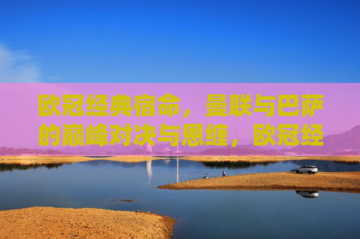 欧冠经典宿命，曼联与巴萨的巅峰对决与恩缠，欧冠经典宿命，曼联与巴萨的巅峰对决与恩缠