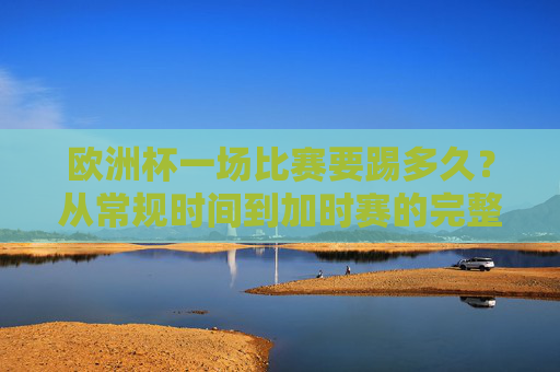 欧洲杯一场比赛要踢多久？从常规时间到加时赛的完整解析，欧洲杯比赛时长全解析，从常规时间到加时赛