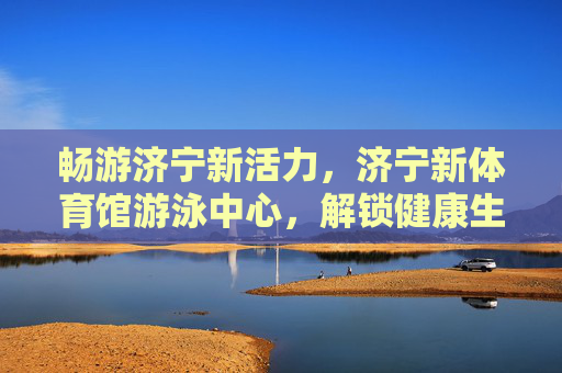 畅游济宁新活力,济宁新体育馆游泳中心,解锁健康生活新方式,济宁新体育馆游泳中心,畅游新活力,解锁健康生活新方式 畅游济宁新活力,济宁新体育馆游泳中心,解锁健康生活新方式,济宁新体育馆游泳中心,畅游新活力,解锁健康生活新方式