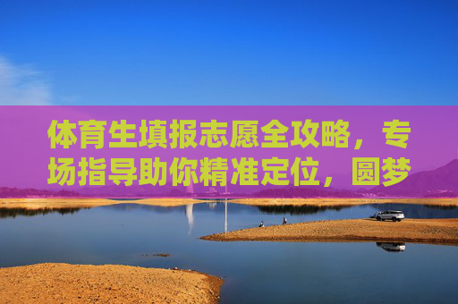 体育生填报志愿全攻略，专场指导助你精准定位，圆梦理想院校！体育生志愿填报全攻略，精准定位助你圆梦理想院校