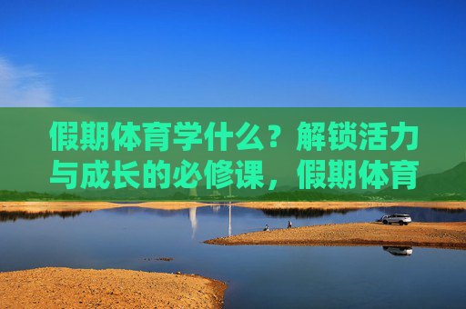假期体育学什么？解锁活力与成长的必修课，假期体育，活力与成长的必修课