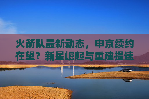 火箭队最新动态，申京续约在望？新星崛起与重建提速引关注，火箭队申京续约在望 新星崛起助推重建提速