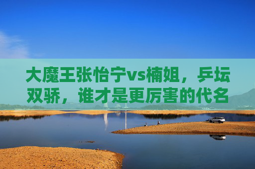大魔王张怡宁vs楠姐，乒坛双骄，谁才是更厉害的代名词？乒坛双骄对决，大魔王张怡宁vs楠姐，谁才是更厉害的代名词？