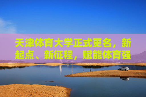 天津体育大学正式更名，新起点、新征程，赋能体育强国建设，天津体育大学更名启新程 赋能体育强国建设
