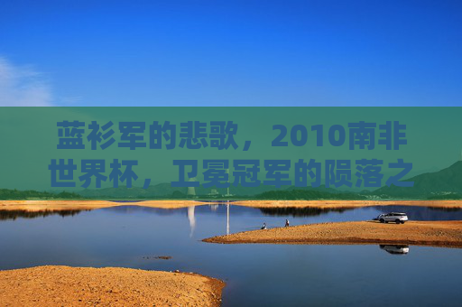蓝衫军的悲歌，2010南非世界杯，卫冕冠军的陨落之路，蓝衫军悲歌，2010南非世界杯卫冕冠军陨落之路