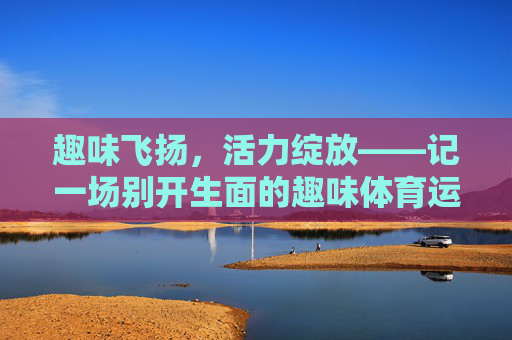 趣味飞扬,活力绽放——记一场别开生面的趣味体育运动会,趣味飞扬,活力绽放——趣味体育运动会 趣味飞扬,活力绽放——记一场别开生面的趣味体育运动会,趣味飞扬,活力绽放——趣味体育运动会