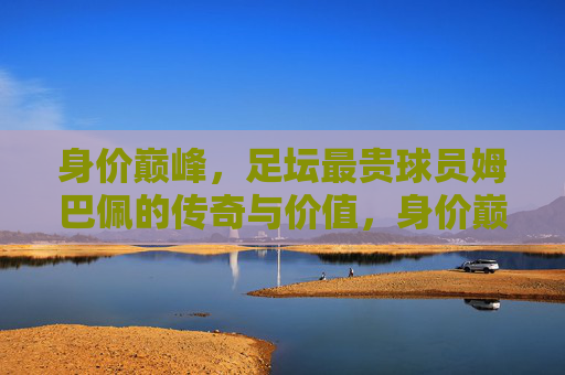 身价巅峰，足坛最贵球员姆巴佩的传奇与价值，身价巅峰，姆巴佩的足坛最贵传奇与价值