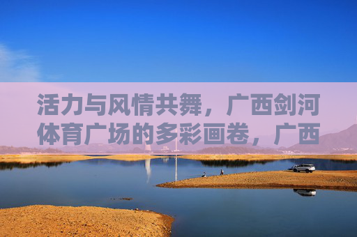 活力与风情共舞,广西剑河体育广场的多彩画卷,广西剑河体育广场,活力风情共舞多彩画卷 活力与风情共舞,广西剑河体育广场的多彩画卷,广西剑河体育广场,活力风情共舞多彩画卷