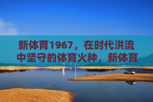 新体育1967,在时代洪流中坚守的体育火种,新体育1967,时代洪流中的体育火种 新体育1967,在时代洪流中坚守的体育火种,新体育1967,时代洪流中的体育火种