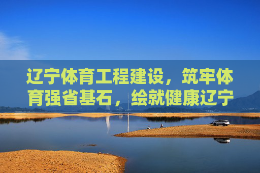 辽宁体育工程建设,筑牢体育强省基石,绘就健康辽宁新画卷,辽宁体育工程建设,筑牢强省基石,绘就健康新篇 辽宁体育工程建设,筑牢体育强省基石,绘就健康辽宁新画卷,辽宁体育工程建设,筑牢强省基石,绘就健康新篇