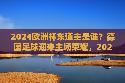 2024欧洲杯东道主是谁?德国足球迎来主场荣耀,2024欧洲杯东道主,德国主场荣耀 2024欧洲杯东道主是谁?德国足球迎来主场荣耀,2024欧洲杯东道主,德国主场荣耀
