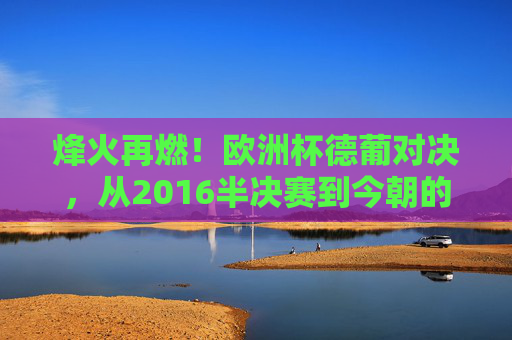烽火再燃!欧洲杯德葡对决,从2016半决赛到今朝的豪门恩怨,烽火再燃!德葡欧洲杯对决续写2016半决赛豪门恩怨 烽火再燃!欧洲杯德葡对决,从2016半决赛到今朝的豪门恩怨,烽火再燃!德葡欧洲杯对决续写2016半决赛豪门恩怨