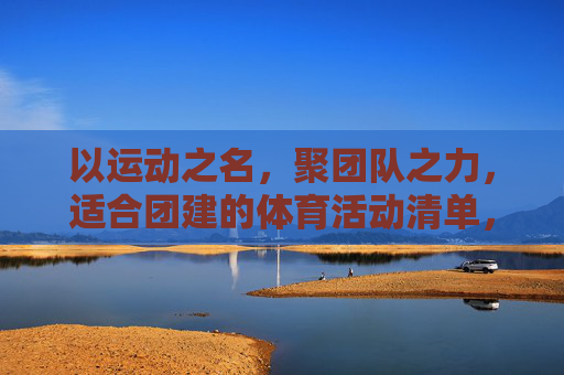 以运动之名,聚团队之力,适合团建的体育活动清单,以运动之名,聚团队之力,团建体育活动清单 以运动之名,聚团队之力,适合团建的体育活动清单,以运动之名,聚团队之力,团建体育活动清单