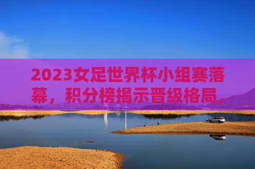 2023女足世界杯小组赛落幕,积分榜揭示晋级格局,冷强并存引期待,2023女足世界杯小组赛落幕,冷强并存晋级格局引期待 2023女足世界杯小组赛落幕,积分榜揭示晋级格局,冷强并存引期待,2023女足世界杯小组赛落幕,冷强并存晋级格局引期待