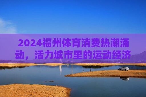 2024福州体育消费热潮涌动,活力城市里的运动经济学,福州体育消费热潮涌动,活力城市的运动经济学 2024福州体育消费热潮涌动,活力城市里的运动经济学,福州体育消费热潮涌动,活力城市的运动经济学