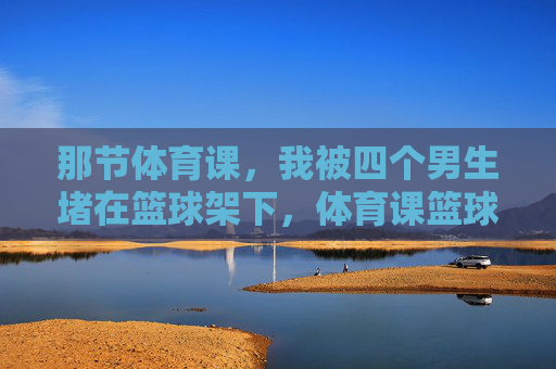 那节体育课,我被四个男生堵在篮球架下,体育课篮球架下,我被四男生围堵 那节体育课,我被四个男生堵在篮球架下,体育课篮球架下,我被四男生围堵