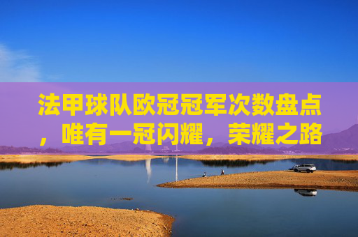 法甲球队欧冠冠军次数盘点,唯有一冠闪耀,荣耀之路仍需跋涉,法甲欧冠一冠闪耀,荣耀之路仍需跋涉 法甲球队欧冠冠军次数盘点,唯有一冠闪耀,荣耀之路仍需跋涉,法甲欧冠一冠闪耀,荣耀之路仍需跋涉