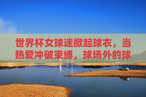 世界杯女球迷掀起球衣,当热爱冲破束缚,球场外的球衣风暴,世界杯女球迷球衣风暴,当热爱冲破束缚 世界杯女球迷掀起球衣,当热爱冲破束缚,球场外的球衣风暴,世界杯女球迷球衣风暴,当热爱冲破束缚