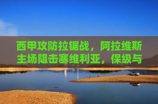 西甲攻防拉锯战，阿拉维斯主场阻击塞维利亚，保级与欧战的生死碰撞