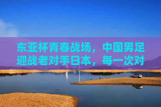 东亚杯青春战场，中国男足迎战老对手日本，每一次对抗都是成长的序章，东亚杯青春战场，中日对决，中国男足成长序章