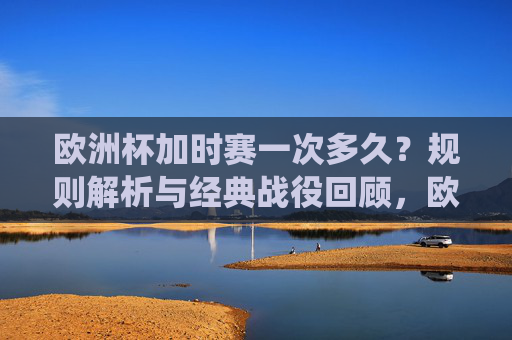 欧洲杯加时赛一次多久？规则解析与经典战役回顾，欧洲杯加时赛时长规则与经典战役回顾