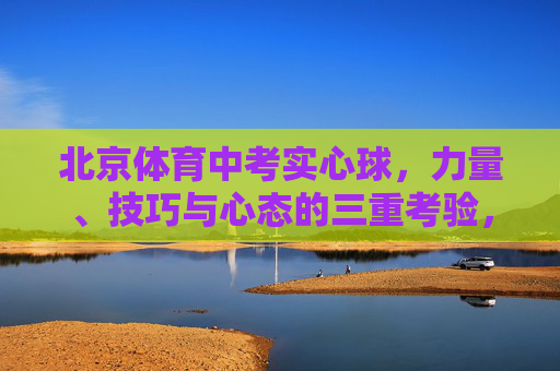 北京体育中考实心球，力量、技巧与心态的三重考验，北京体育中考实心球，力量、技巧与心态的三重考验