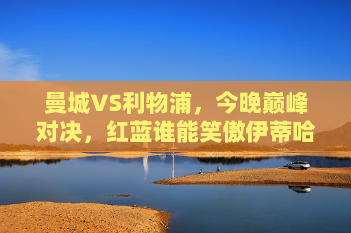 曼城VS利物浦,今晚巅峰对决,红蓝谁能笑傲伊蒂哈德?巅峰对决!红蓝双雄伊蒂哈德争锋 曼城VS利物浦,今晚巅峰对决,红蓝谁能笑傲伊蒂哈德?巅峰对决!红蓝双雄伊蒂哈德争锋