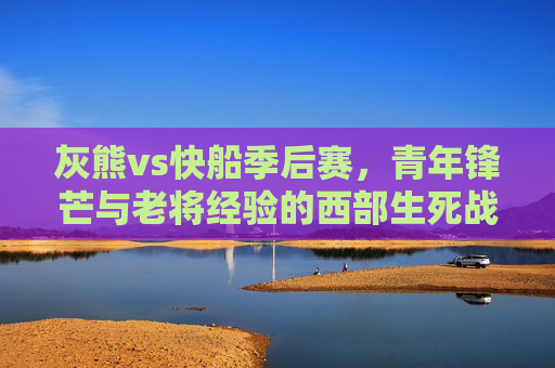 灰熊vs快船季后赛,青年锋芒与老将经验的西部生死战,灰熊vs快船季后赛,青年锋芒与老将经验的西部生死战 灰熊vs快船季后赛,青年锋芒与老将经验的西部生死战,灰熊vs快船季后赛,青年锋芒与老将经验的西部生死战