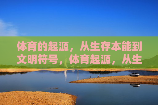 体育的起源，从生存本能到文明符号，体育起源，从生存本能到文明符号